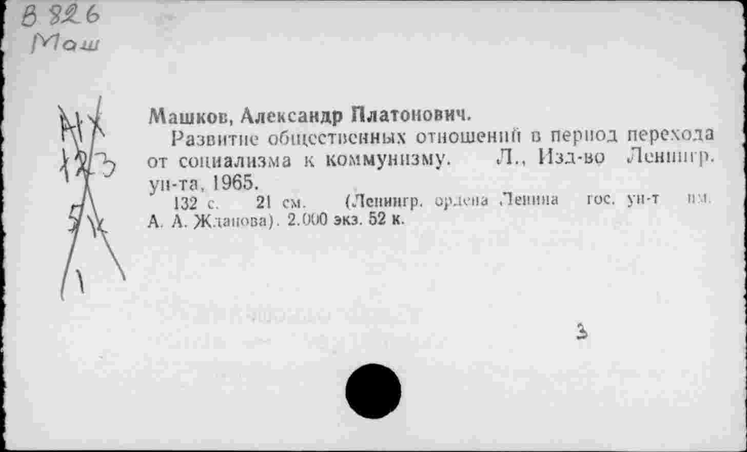 ﻿в ЗЯЬ
1^1 а-ш
Машков, Александр Платонович.
Развитие общественных отношении в период перехода от социализма к коммунизму. Л., Изд-во Ленпнгр. ун-та, 1965.
132 с. 21 см. (Ленннгр. ордена Ленина юс. ун-т пл.
А. А. Жданова). 2.000 экз. 52 к.
3